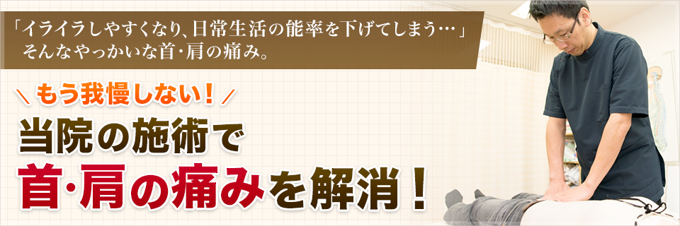 「イライラしやすくなり、日常生活の能率を下げてしまう…」 　そんなやっかいな首・肩の痛み。もう我慢しない！当院の施術で首・肩の痛みを解消！