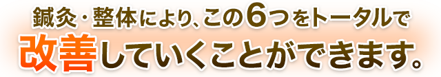 鍼灸・整体により、この６つをトータルで 改善していくことができます。