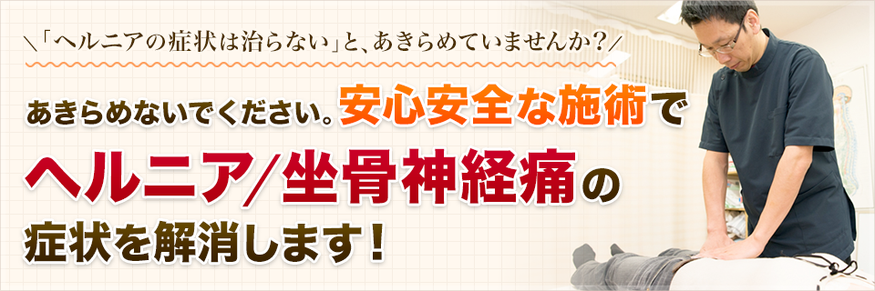 「ヘルニアの症状は治らない」と、あきらめていませんか？あきらめないでください。安心安全な施術でヘルニア/坐骨神経痛の症状を解消します！