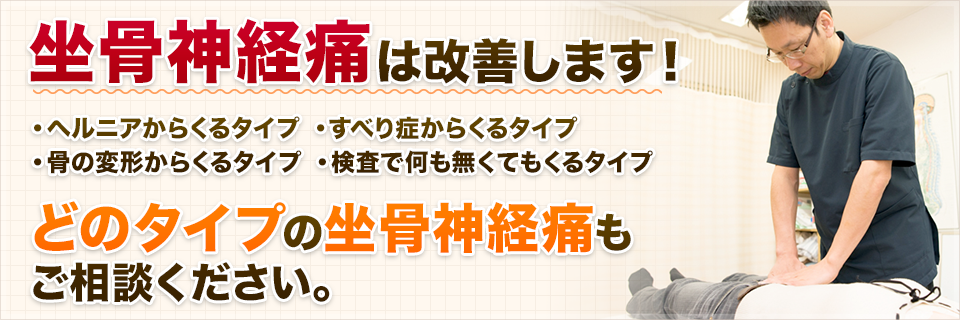 坐骨神経痛は改善します！ ・ヘルニアからくるタイプ ・すべり症からくるタイプ ・骨の変形からくるタイプ・ 検査で何も無くてもくるタイプ 、どのタイプの坐骨神経痛もご相談ください。