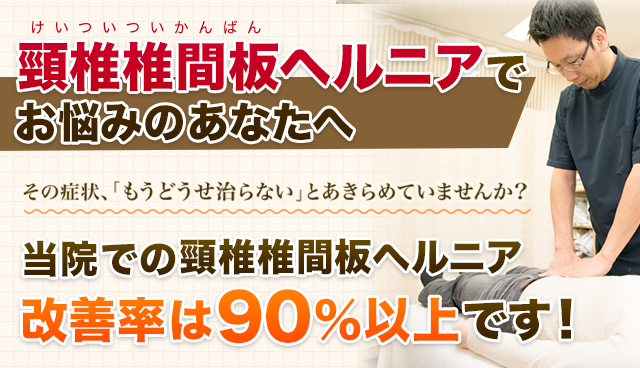 頚椎ヘルニアのあなたへ　つらい症状、「どうせ治らない」とあきらめていませんか？当院の頚椎椎間板ヘルニア施術による改善率は90%以上です！