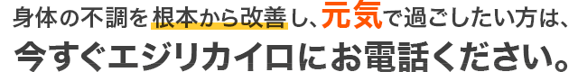 身体の不調を根本から改善し、元気で過ごしたい方は、今すぐエジリカイロにお電話ください。