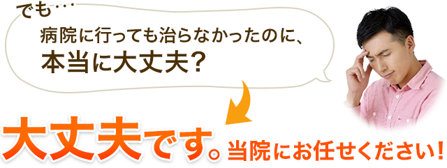 でも…病院に行っても治らなかったのに、 本当に大丈夫？大丈夫です。当院にお任せください！