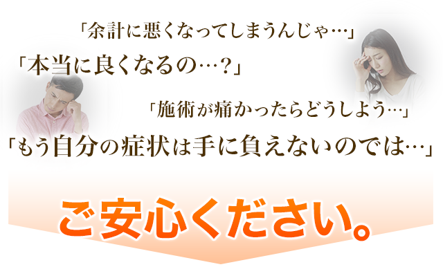 「余計に悪くなってしまうんじゃ…」「本当に良くなるの…？」「施術が痛かったらどうしよう…」「もう自分の症状は手に負えないのでは…」ご安心ください。