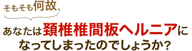 そもそも何故、あなたは頚椎椎間板ヘルニアに なってしまったのでしょうか？