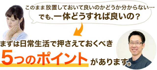 このまま放置しておいて良いのかどうか分からない…でも、一体どうすれば良いの？まずは日常生活で押さえておくべき5つのポイントがあります。