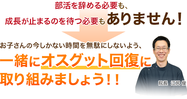 部活を辞める必要も、成長が止まるのを待つ必要もありません！お子さんの今しかない時間を無駄にしないよう、一緒にオスグット回復に取り組みましょう！！