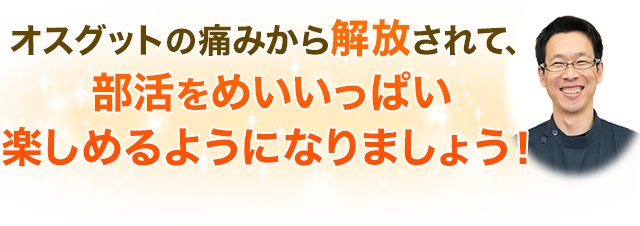 オスグットの痛みから解放されて、部活をめいいっぱい楽しめるようになりましょう！