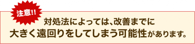 注意!!対処法によっては、改善までに大きく遠回りをしてしまう可能性があります。