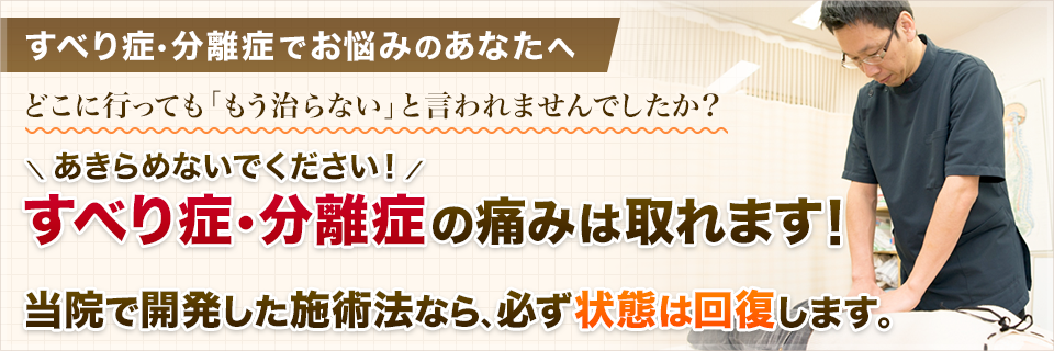 すべり症でお悩みのあなたへ。どこに行っても「もう治らない」と言われませんでしたか？あきらめないでください！すべり症の痛みは取れます！当院で開発した鍼灸治療なら、必ず状態は回復します。